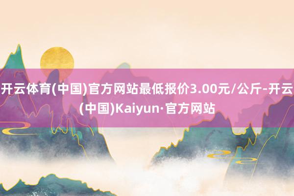 开云体育(中国)官方网站最低报价3.00元/公斤-开云(中国)Kaiyun·官方网站