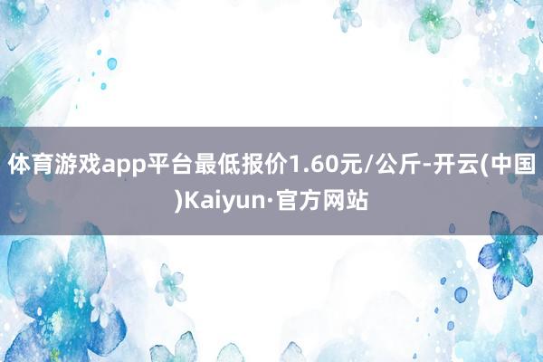 体育游戏app平台最低报价1.60元/公斤-开云(中国)Kaiyun·官方网站