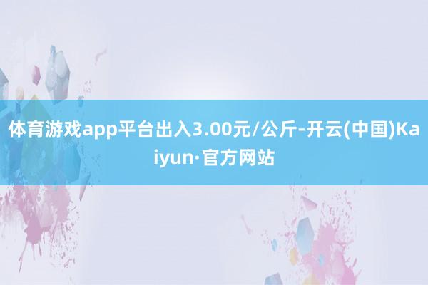 体育游戏app平台出入3.00元/公斤-开云(中国)Kaiyun·官方网站