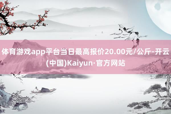 体育游戏app平台当日最高报价20.00元/公斤-开云(中国)Kaiyun·官方网站