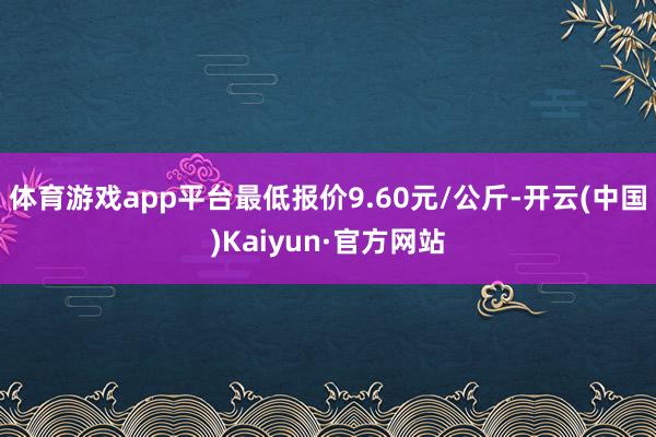 体育游戏app平台最低报价9.60元/公斤-开云(中国)Kaiyun·官方网站