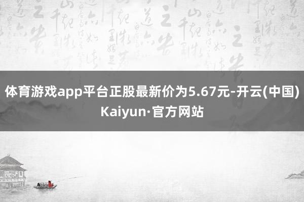 体育游戏app平台正股最新价为5.67元-开云(中国)Kaiyun·官方网站