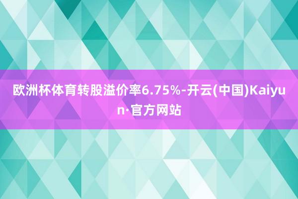 欧洲杯体育转股溢价率6.75%-开云(中国)Kaiyun·官方网站