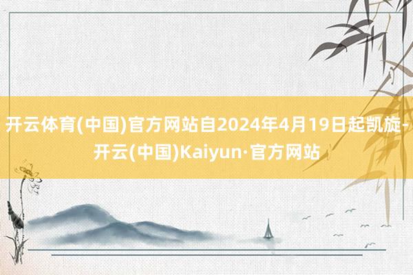 开云体育(中国)官方网站自2024年4月19日起凯旋-开云(中国)Kaiyun·官方网站