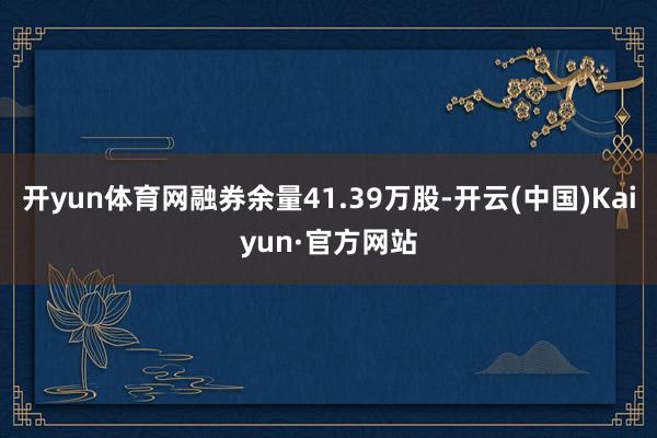 开yun体育网融券余量41.39万股-开云(中国)Kaiyun·官方网站