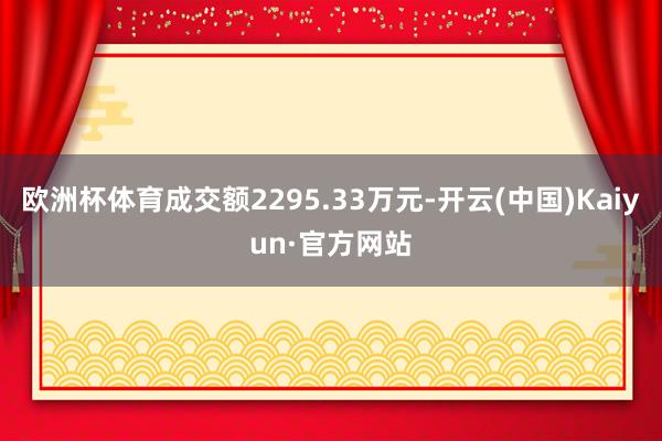 欧洲杯体育成交额2295.33万元-开云(中国)Kaiyun·官方网站