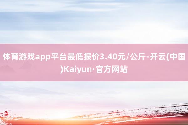 体育游戏app平台最低报价3.40元/公斤-开云(中国)Kaiyun·官方网站