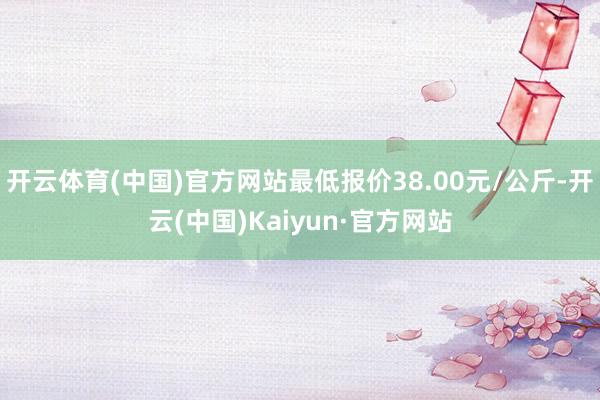 开云体育(中国)官方网站最低报价38.00元/公斤-开云(中国)Kaiyun·官方网站