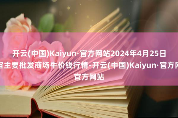 开云(中国)Kaiyun·官方网站2024年4月25日宇宙主要批发商场牛价钱行情-开云(中国)Kaiyun·官方网站