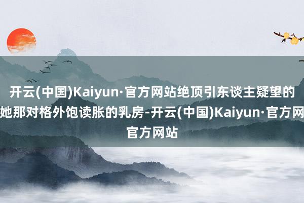 开云(中国)Kaiyun·官方网站绝顶引东谈主疑望的是她那对格外饱读胀的乳房-开云(中国)Kaiyun·官方网站