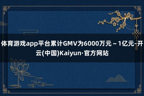 体育游戏app平台累计GMV为6000万元～1亿元-开云(中国)Kaiyun·官方网站