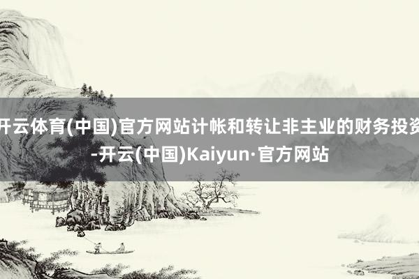 开云体育(中国)官方网站计帐和转让非主业的财务投资-开云(中国)Kaiyun·官方网站