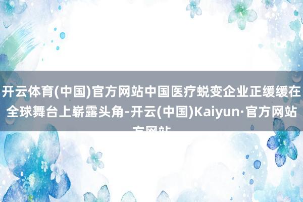 开云体育(中国)官方网站中国医疗蜕变企业正缓缓在全球舞台上崭露头角-开云(中国)Kaiyun·官方网站