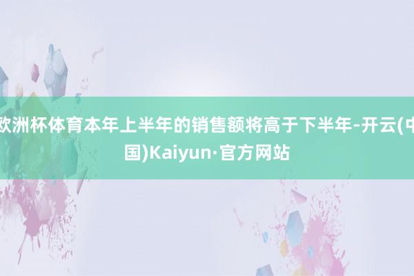 欧洲杯体育本年上半年的销售额将高于下半年-开云(中国)Kaiyun·官方网站