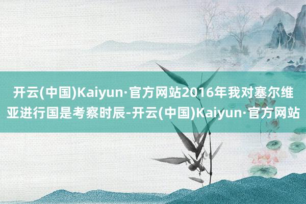 开云(中国)Kaiyun·官方网站2016年我对塞尔维亚进行国是考察时辰-开云(中国)Kaiyun·官方网站