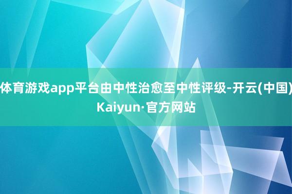 体育游戏app平台由中性治愈至中性评级-开云(中国)Kaiyun·官方网站