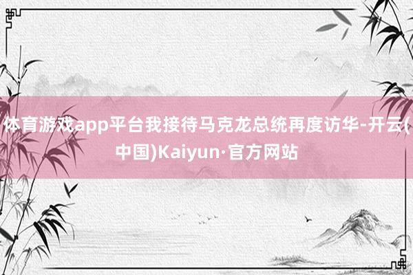 体育游戏app平台我接待马克龙总统再度访华-开云(中国)Kaiyun·官方网站