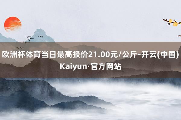 欧洲杯体育当日最高报价21.00元/公斤-开云(中国)Kaiyun·官方网站