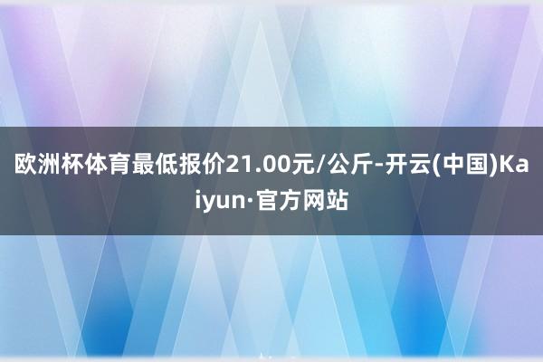 欧洲杯体育最低报价21.00元/公斤-开云(中国)Kaiyun·官方网站