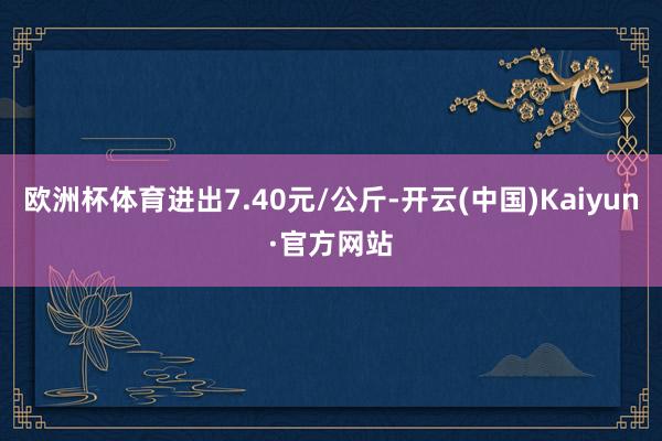 欧洲杯体育进出7.40元/公斤-开云(中国)Kaiyun·官方网站