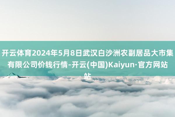 开云体育2024年5月8日武汉白沙洲农副居品大市集有限公司价钱行情-开云(中国)Kaiyun·官方网站