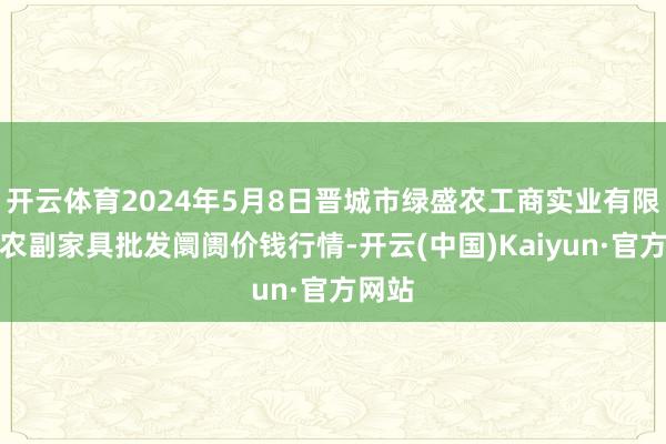 开云体育2024年5月8日晋城市绿盛农工商实业有限公司农副家具批发阛阓价钱行情-开云(中国)Kaiyun·官方网站