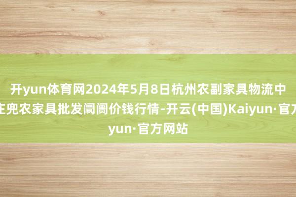 开yun体育网2024年5月8日杭州农副家具物流中心南庄兜农家具批发阛阓价钱行情-开云(中国)Kaiyun·官方网站