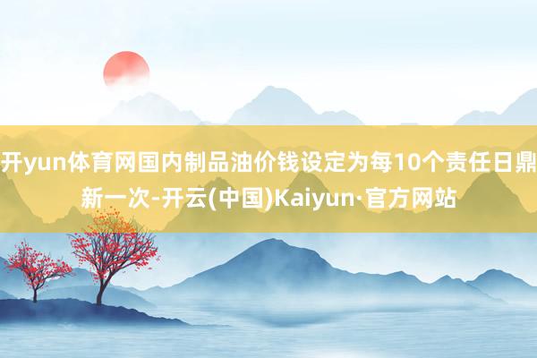 开yun体育网国内制品油价钱设定为每10个责任日鼎新一次-开云(中国)Kaiyun·官方网站