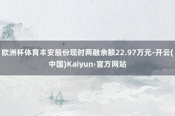 欧洲杯体育丰安股份现时两融余额22.97万元-开云(中国)Kaiyun·官方网站