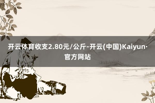 开云体育收支2.80元/公斤-开云(中国)Kaiyun·官方网站