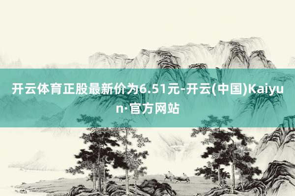 开云体育正股最新价为6.51元-开云(中国)Kaiyun·官方网站