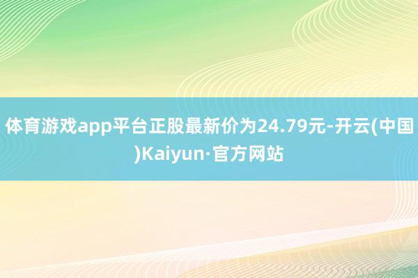 体育游戏app平台正股最新价为24.79元-开云(中国)Kaiyun·官方网站