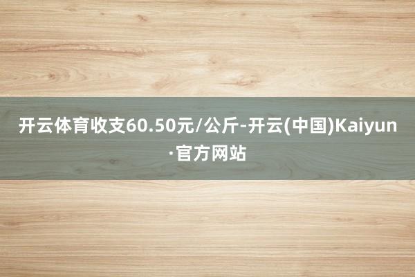 开云体育收支60.50元/公斤-开云(中国)Kaiyun·官方网站