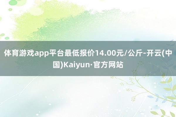 体育游戏app平台最低报价14.00元/公斤-开云(中国)Kaiyun·官方网站