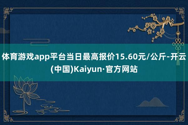 体育游戏app平台当日最高报价15.60元/公斤-开云(中国)Kaiyun·官方网站