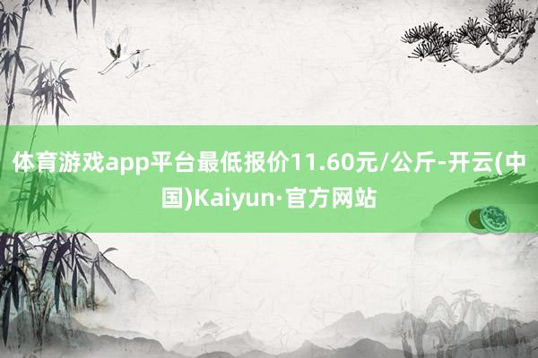 体育游戏app平台最低报价11.60元/公斤-开云(中国)Kaiyun·官方网站