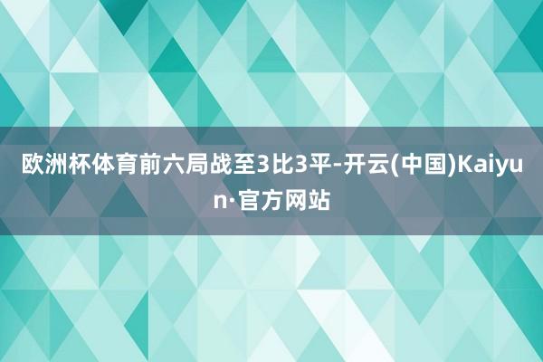 欧洲杯体育　　前六局战至3比3平-开云(中国)Kaiyun·官方网站