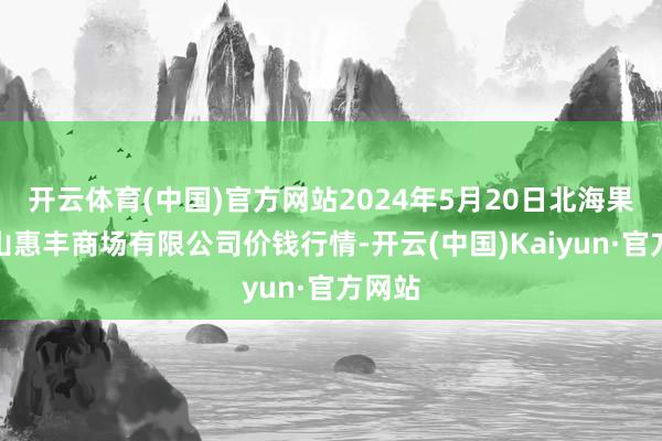 开云体育(中国)官方网站2024年5月20日北海果业砀山惠丰商场有限公司价钱行情-开云(中国)Kaiyun·官方网站