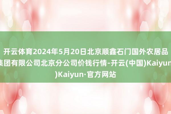 开云体育2024年5月20日北京顺鑫石门国外农居品批发市集集团有限公司北京分公司价钱行情-开云(中国)Kaiyun·官方网站