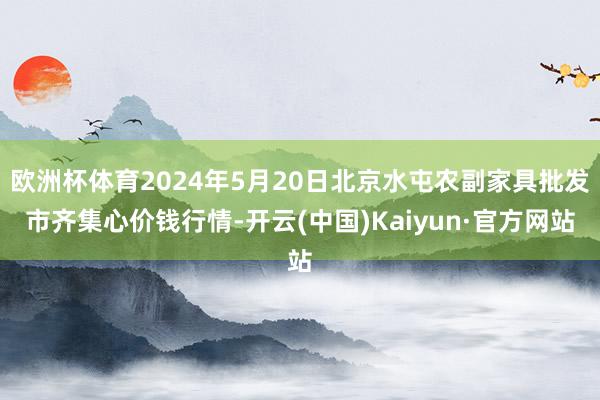 欧洲杯体育2024年5月20日北京水屯农副家具批发市齐集心价钱行情-开云(中国)Kaiyun·官方网站