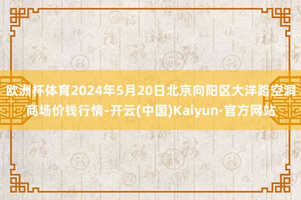 欧洲杯体育2024年5月20日北京向阳区大洋路空洞商场价钱行情-开云(中国)Kaiyun·官方网站