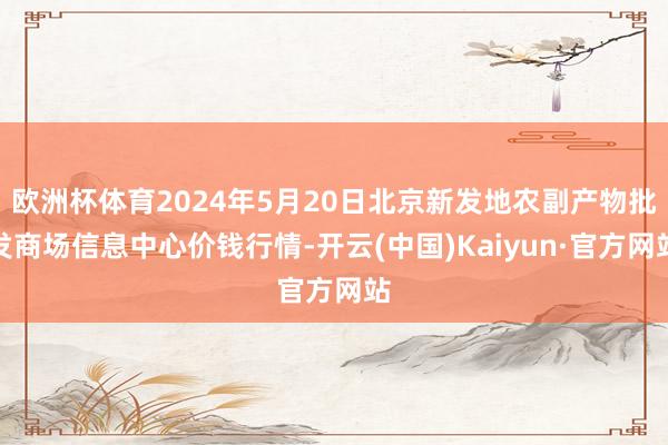 欧洲杯体育2024年5月20日北京新发地农副产物批发商场信息中心价钱行情-开云(中国)Kaiyun·官方网站