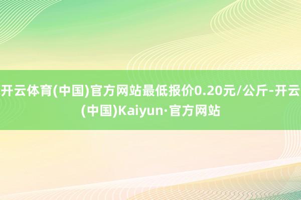 开云体育(中国)官方网站最低报价0.20元/公斤-开云(中国)Kaiyun·官方网站