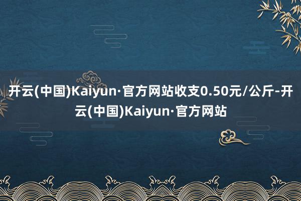 开云(中国)Kaiyun·官方网站收支0.50元/公斤-开云(中国)Kaiyun·官方网站