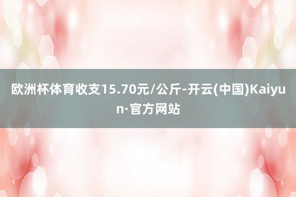 欧洲杯体育收支15.70元/公斤-开云(中国)Kaiyun·官方网站