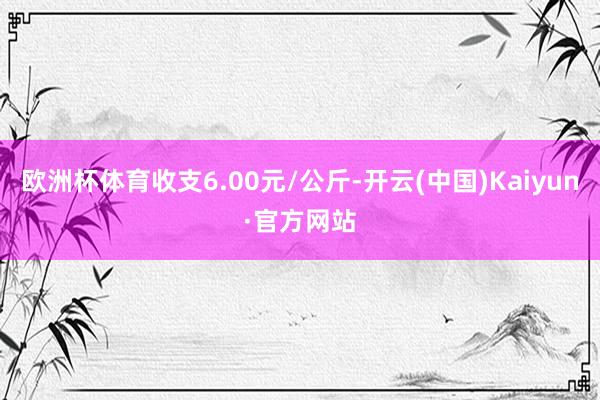 欧洲杯体育收支6.00元/公斤-开云(中国)Kaiyun·官方网站