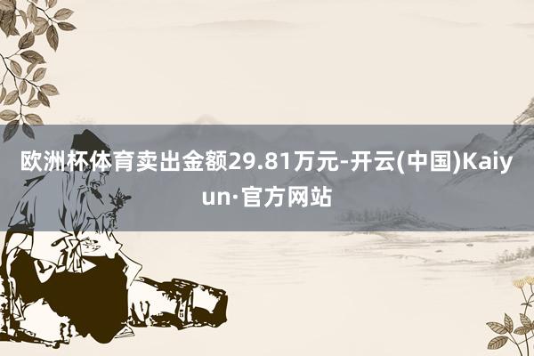 欧洲杯体育卖出金额29.81万元-开云(中国)Kaiyun·官方网站