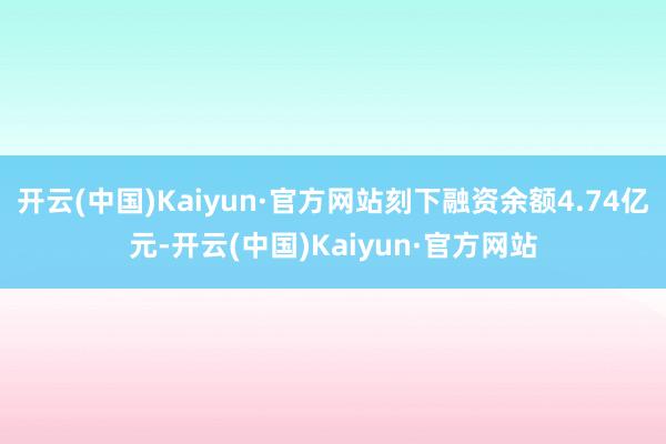 开云(中国)Kaiyun·官方网站刻下融资余额4.74亿元-开云(中国)Kaiyun·官方网站