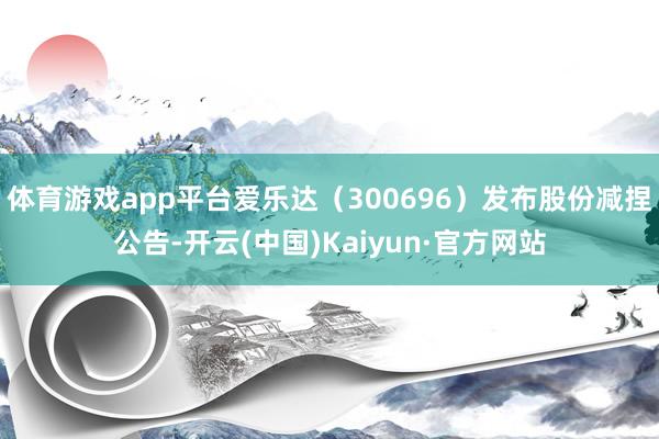 体育游戏app平台爱乐达（300696）发布股份减捏公告-开云(中国)Kaiyun·官方网站