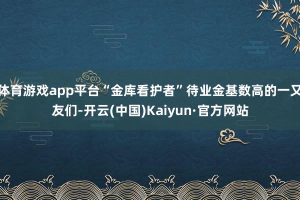 体育游戏app平台“金库看护者”待业金基数高的一又友们-开云(中国)Kaiyun·官方网站